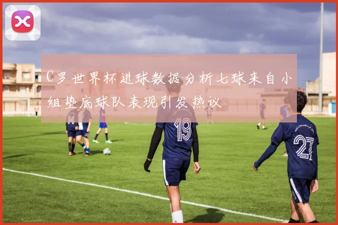 C罗世界杯进球数据分析七球来自小组垫底球队表现引发热议