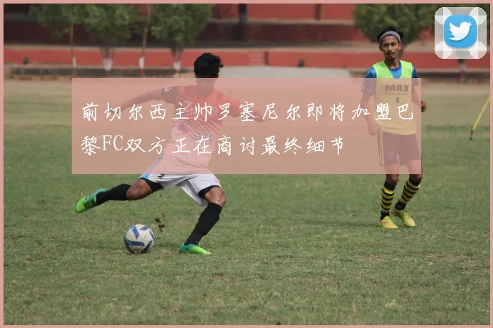 前切尔西主帅罗塞尼尔即将加盟巴黎FC双方正在商讨最终细节