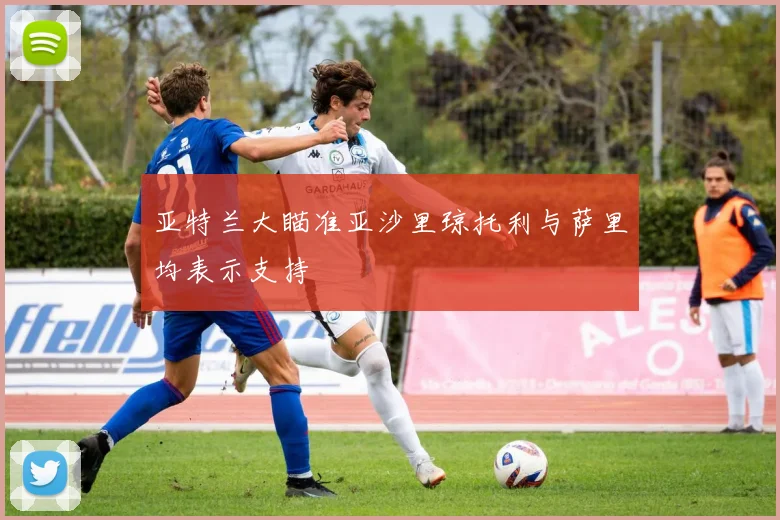 亚特兰大瞄准亚沙里琼托利与萨里均表示支持