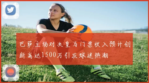 巴萨主场对决皇马门票收入预计创新高达1500万引发球迷热潮