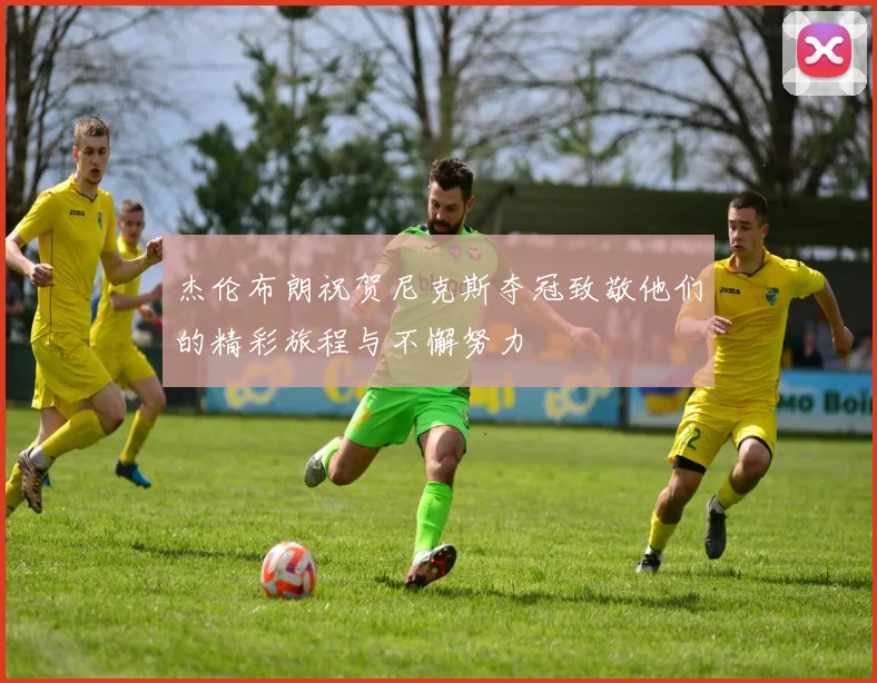 杰伦布朗祝贺尼克斯夺冠致敬他们的精彩旅程与不懈努力