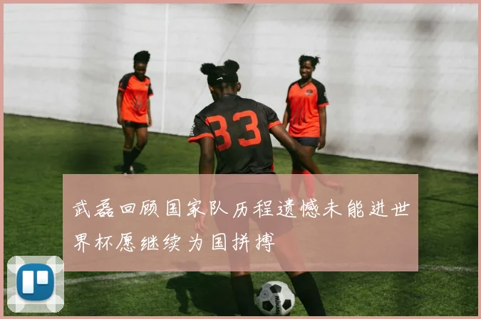 武磊回顾国家队历程遗憾未能进世界杯愿继续为国拼搏
