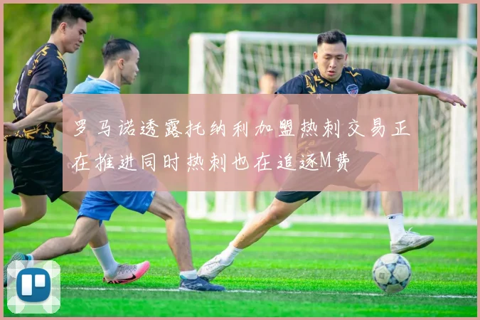 罗马诺透露托纳利加盟热刺交易正在推进同时热刺也在追逐M费