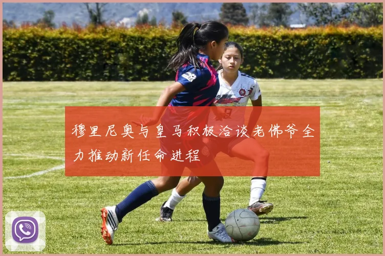 穆里尼奥与皇马积极洽谈老佛爷全力推动新任命进程