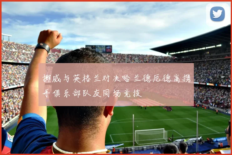 挪威与英格兰对决哈兰德厄德高携手俱乐部队友同场竞技