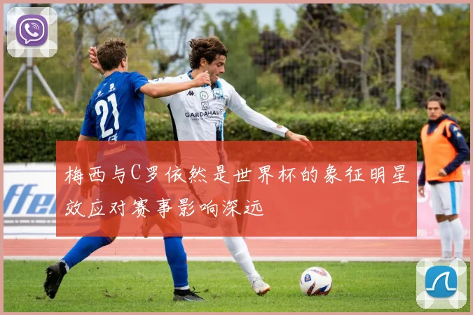 梅西与C罗依然是世界杯的象征明星效应对赛事影响深远
