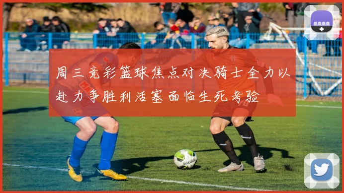 周三竞彩篮球焦点对决骑士全力以赴力争胜利活塞面临生死考验