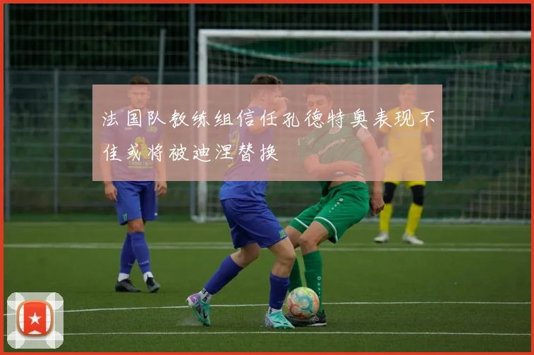 法国队教练组信任孔德特奥表现不佳或将被迪涅替换